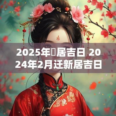 2025年迀居吉日 2025年2月迁新居吉日查询