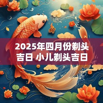 2025年四月份剃头吉日 小儿剃头吉日2025年腊月