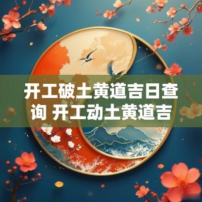 开工破土黄道吉日查询 开工动土黄道吉日查询