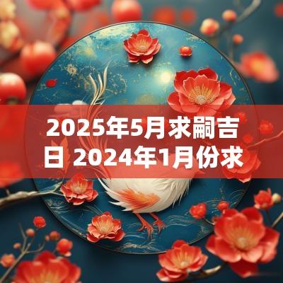 2025年5月求嗣吉日 2025年1月份求嗣黄道吉日一览表