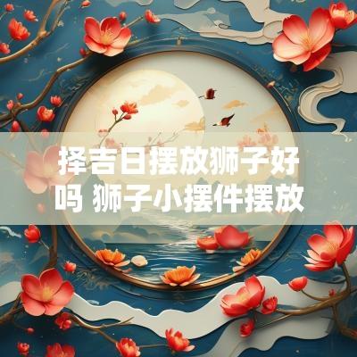 择吉日摆放狮子好吗 狮子小摆件摆放禁忌