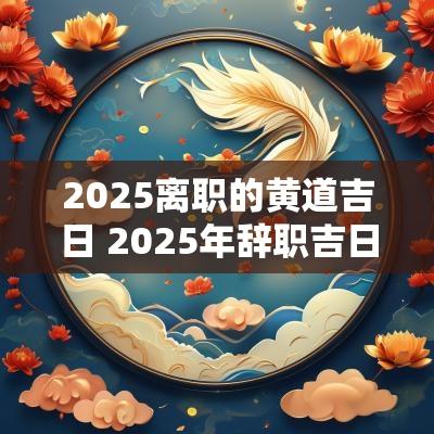 2025离职的黄道吉日 2025年辞职吉日查询