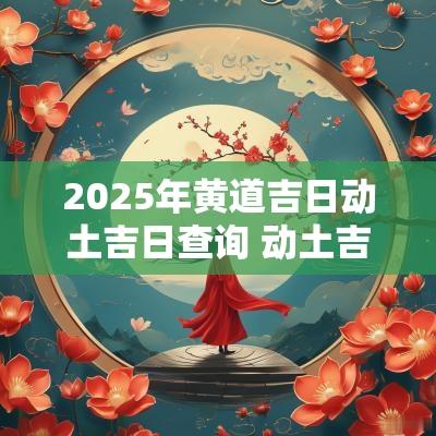 2025年黄道吉日动土吉日查询 动土吉日查询2025年黄道吉日