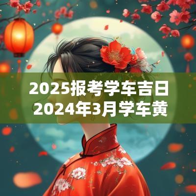 2025报考学车吉日 2025年3月学车黄道吉日