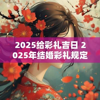 2025给彩礼吉日 2025年结婚彩礼规定