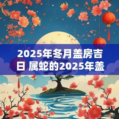 2025年冬月盖房吉日 属蛇的2025年盖房吉日