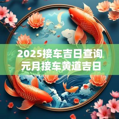 2025接车吉日查询 元月接车黄道吉日2025