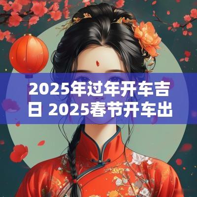 2025年过年开车吉日 2025春节开车出行吉日