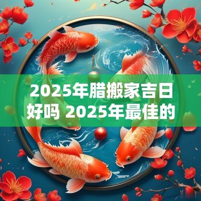 2025年腊搬家吉日好吗 2025年最佳的搬家吉日一览表 2025年腊搬家吉日好吗 2025年最佳的搬家吉日一览表