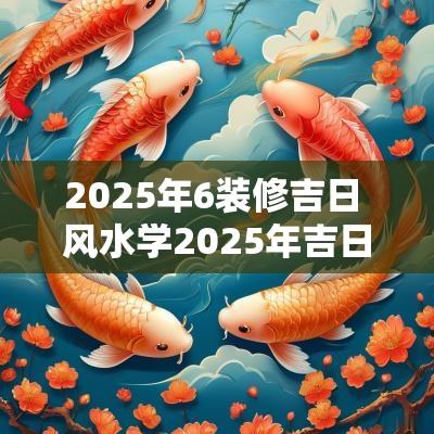 2025年6装修吉日 风水学2025年吉日