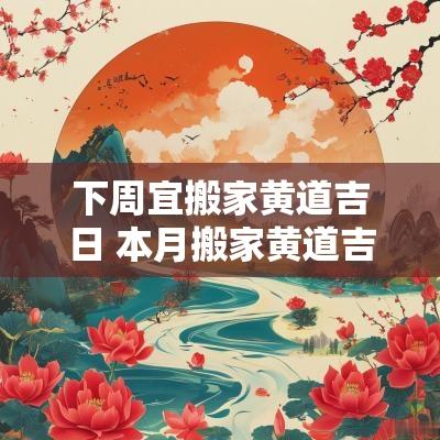 下周宜搬家黄道吉日 本月搬家黄道吉日一览表