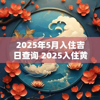 2025年5月入住吉日查询 2025入住黄道吉日