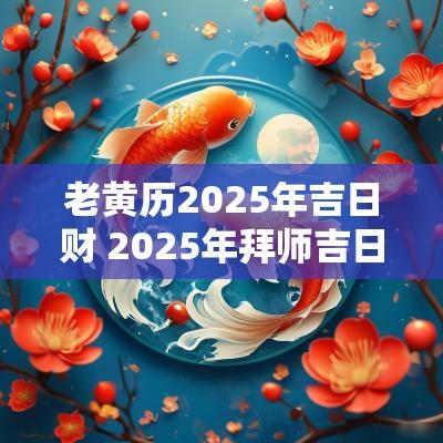 老黄历2025年吉日财 2025年拜师吉日老黄历