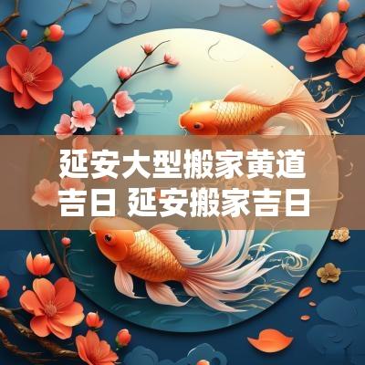 延安大型搬家黄道吉日 延安搬家吉日推荐哪家