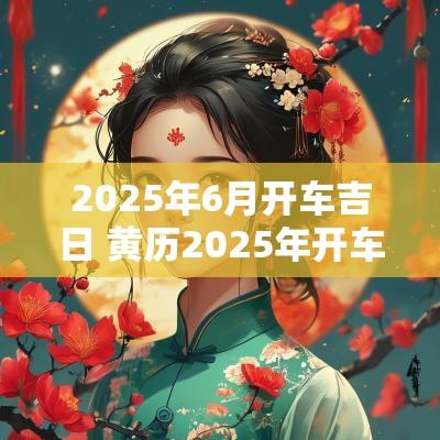 2025年6月开车吉日 黄历2025年开车吉日