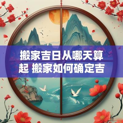 搬家吉日从哪天算起 搬家如何确定吉日和日期时间