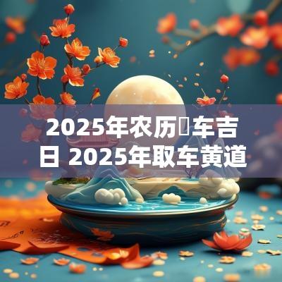 2025年农历岀车吉日 2025年取车黄道吉日