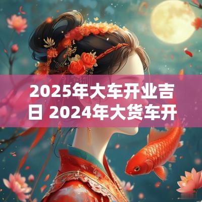 2025年大车开业吉日 2025年大货车开业吉日