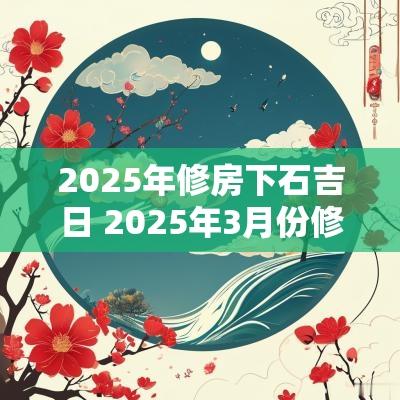 2025年修房下石吉日 2025年3月份修房吉日