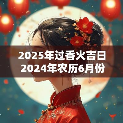 2025年过香火吉日 2025年农历6月份安香火吉日