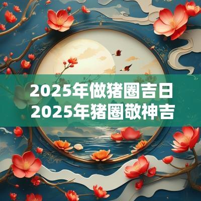 2025年做猪圈吉日 2025年猪圈敬神吉日