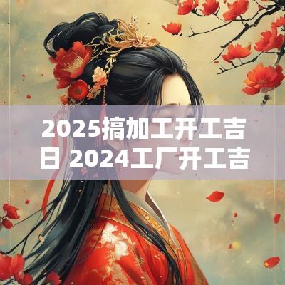 2025搞加工开工吉日 2025工厂开工吉日一览表