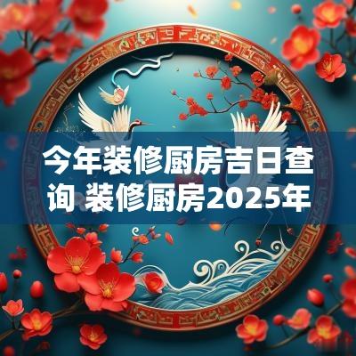 今年装修厨房吉日查询 装修厨房2025年吉日