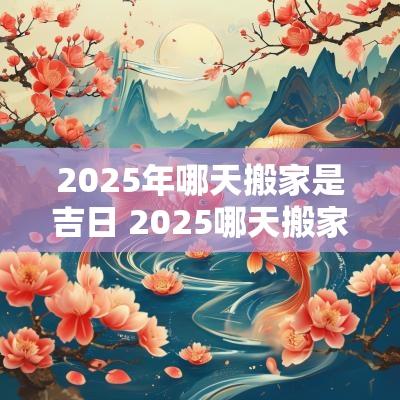 2025年哪天搬家是吉日 2025哪天搬家最好