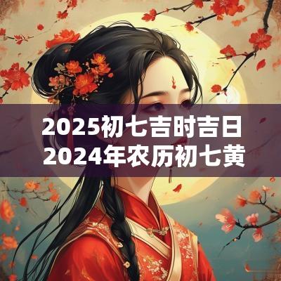 2025初七吉时吉日 2025年农历初七黄道吉日查询