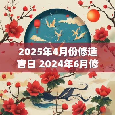 2025年4月份修造吉日 2025年6月修造吉日一览表