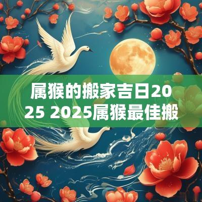 属猴的搬家吉日2025 2025属猴最佳搬家吉日