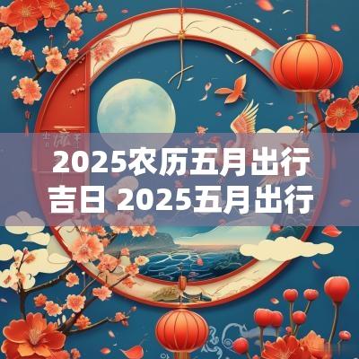 2025农历五月出行吉日 2025五月出行吉日吉时