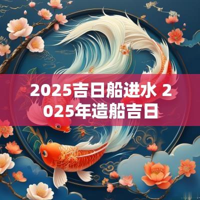 2025吉日船进水 2025年造船吉日