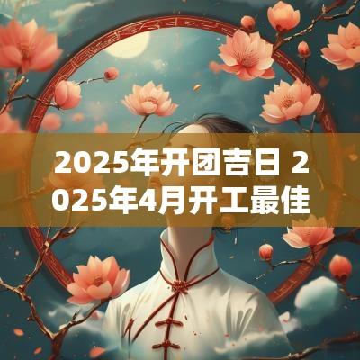 2025年开团吉日 2025年4月开工最佳吉日一览表