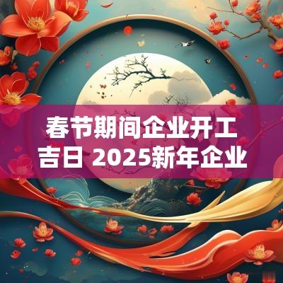 春节期间企业开工吉日 2025新年企业开工吉日