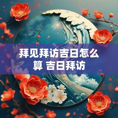 拜见拜访吉日怎么算 吉日拜访