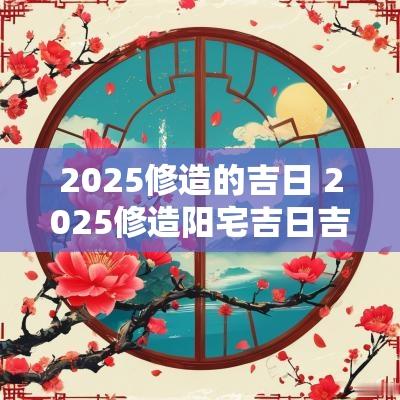 2025修造的吉日 2025修造阳宅吉日吉时