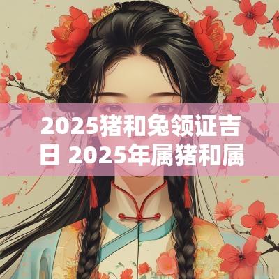 2025猪和兔领证吉日 2025年属猪和属兔的结婚吉日