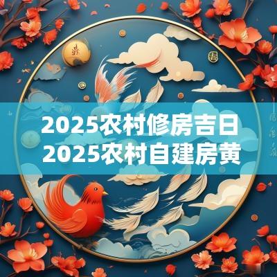 2025农村修房吉日 2025农村自建房黄道吉日