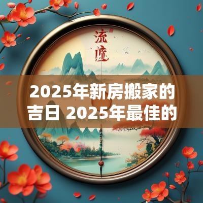 2025年新房搬家的吉日 2025年最佳的搬家吉日一览表