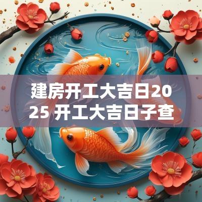 建房开工大吉日2025 开工大吉日子查询2025