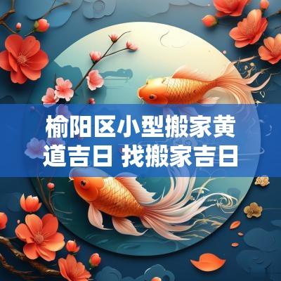 榆阳区小型搬家黄道吉日 找搬家吉日一览表
