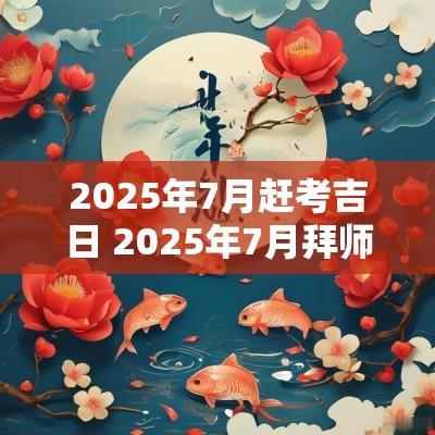 2025年7月赶考吉日 2025年7月拜师吉日