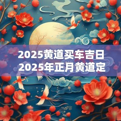 2025黄道买车吉日 2025年正月黄道定婚吉日