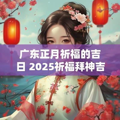 广东正月祈福的吉日 2025祈福拜神吉日