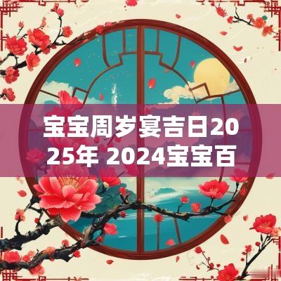 宝宝周岁宴吉日2025年 2025宝宝百岁宴吉日一览表