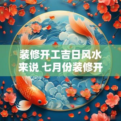 装修开工吉日风水来说 七月份装修开工的吉日