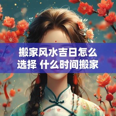 搬家风水吉日怎么选择 什么时间搬家最佳吉日