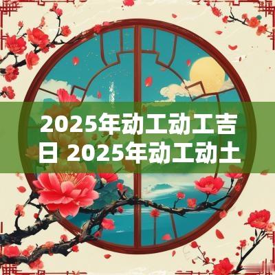 2025年动工动工吉日 2025年动工动土吉日