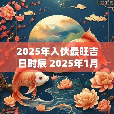 2025年入伙最旺吉日时辰 2025年1月份新居入伙吉日吉时